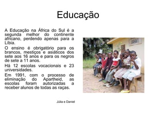 EducaçãoA Educação na África do Sul é a segunda melhor do continente africano, perdendo apenas para a Líbia. O ensino é obrigatório para os brancos, mestiços e asiáticos dos sete aos 16 anos e para os negros de sete a 11 anos. Há 12 escolas vocacionais e 23 universidades. Em 1991, com o processo de eliminação do Apartheid, as escolas foram autorizadas a receber alunos de todas as raças. Júlia e Daniel