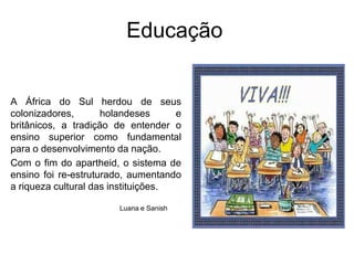 EducaçãoA África do Sul herdou de seus colonizadores, holandeses e britânicos, a tradição de entender o ensino superior como fundamental para o desenvolvimento da nação.Com o fim do apartheid, o sistema de ensino foi re-estruturado, aumentando a riqueza cultural das instituições.Luana e Sanish