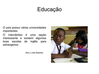 EducaçãoO país possui várias universidades importantes. O intercâmbio é uma opção interessante e existem algumas boas escolas de inglês para estrangeiros.Alex e João Baptista