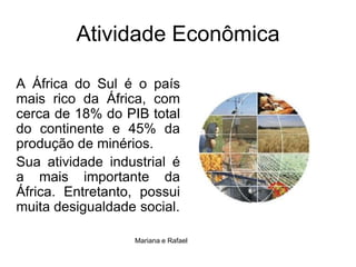 Atividade EconômicaA África do Sul é o país mais rico da África, com cerca de 18% do PIB total do continente e 45% da produção de minérios. Sua atividade industrial é a mais importante da África. Entretanto, possui muita desigualdade social.Mariana e Rafael