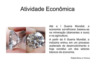 Atividade EconômicaAté a I Guerra Mundial, a economia sul-africana baseou-se na mineração (diamantes e ouro) e na agricultura. A partir da II Guerra Mundial, a indústria entrou em um processo acelerado de desenvolvimento e hoje constitui um dos setores básicos da economia.Rafael Abreu e Vinicius