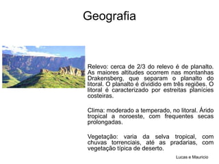 GeografiaRelevo: cerca de 2/3 do relevo é de planalto. As maiores altitudes ocorrem nas montanhas Drakensberg, que separam o planalto do litoral. O planalto é dividido em três regiões. O litoral é caracterizado por estreitas planícies costeiras.Clima: moderado a temperado, no litoral. Árido tropical a noroeste, com frequentes secas prolongadas.Vegetação: varia da selva tropical, com chuvas torrenciais, até as pradarias, com vegetação típica de deserto.Lucas e Mauricio