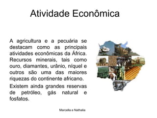 Atividade EconômicaA agricultura e a pecuária se destacam como as principais atividades econômicas da África. Recursos minerais, tais como ouro, diamantes, urânio, níquel e outros são uma das maiores riquezas do continente africano. Existem ainda grandes reservas de petróleo, gás natural e fosfatos.Marcella e Nathalia