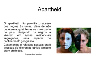 ApartheidO apartheid não permitia o acesso dos negros às urnas, além de não poderem adquirir terras na maior parte do país, obrigando os negros a viverem em zonas residenciais segregadas, uma espécie de confinamento geográfico. Casamentos e relações sexuais entre pessoas de diferentes etnias também eram proibidos. Leonardo e Marina