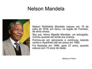 Nelson MandelaNelson Rolihlahla Mandela nasceu em 18 de julho de 1918, em Qunu, na região do Transkei, de etnia xhosa. Seu pai, Henry Mgadla Mandela, um advogado, morreu quando ele ainda era criança.Formou-se em advocacia e continuou lutando contra o Apartheid até ser preso em 1962. Foi libertado em 1990, após 27 anos, quando estava com 72 anos de idade.Matheus e Pietro