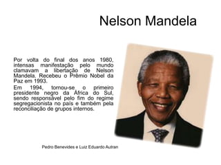                     Nelson MandelaPor volta do final dos anos 1980, intensas manifestação pelo mundo clamavam a libertação de Nelson Mandela. Recebeu o Prêmio Nobel da Paz em 1993.Em 1994, tornou-se o primeiro presidente negro da África do Sul, sendo responsável pelo fim do regime segregacionista no país e também pela reconciliação de grupos internos.Pedro Benevides e Luiz Eduardo Autran      