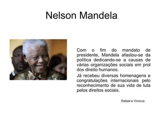 Nelson MandelaCom o fim do mandato de presidente, Mandela afastou-se da política dedicando-se a causas de várias organizações sociais em prol dos direito humanos. Já recebeu diversas homenagens e congratulações internacionais pelo reconhecimento de sua vida de luta pelos direitos sociais. Rafael e Vinicius 