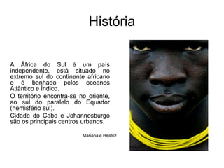 HistóriaA África do Sul é um país independente, está situado no extremo sul do continente africano e é banhado pelos oceanos Atlântico e Índico. O território encontra-se no oriente, ao sul do paralelo do Equador (hemisfério sul).Cidade do Cabo e Johannesburgo são os principais centros urbanos. Mariana e Beatriz