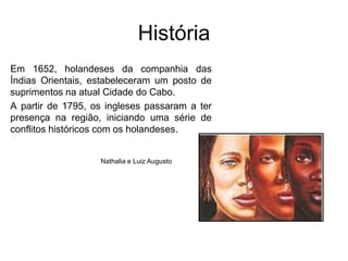 HistóriaEm 1652, holandeses da companhia das Índias Orientais, estabeleceram um posto de suprimentos na atual Cidade do Cabo.A partir de 1795, os ingleses passaram a ter presença na região, iniciando uma série de conflitos históricos com os holandeses.Nathalia e Luiz Augusto