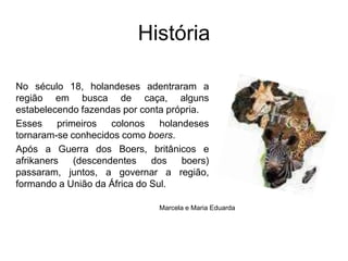 HistóriaNo século 18, holandeses adentraram a região em busca de caça, alguns estabelecendo fazendas por conta própria. Esses primeiros colonos holandeses tornaram-se conhecidos como boers. Após a Guerra dos Boers, britânicos e afrikaners (descendentes dos boers) passaram, juntos, a governar a região, formando a União da África do Sul.Marcela e Maria Eduarda 