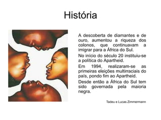 HistóriaA descoberta de diamantes e de ouro, aumentou a riqueza dos colonos, que continuavam a imigrar para a África do Sul. No início do século 20 instituiu-se a política do Apartheid.Em 1994, realizaram-se as primeiras eleições multirraciais do país, pondo fim ao Apartheid. Desde então a África do Sul tem sido governada pela maioria negra.Tadeu e Lucas Zimmermann