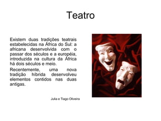 TeatroExistem duas tradições teatrais estabelecidas na África do Sul: a africana desenvolvida com o passar dos séculos e a européia, introduzida na cultura da África há dois séculos e meio. Recentemente, uma nova tradição híbrida desenvolveu elementos contidos nas duas antigas.Julia e Tiago Oliveira