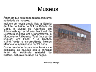 MuseusÁfrica do Sul está bem dotada com uma variedade de museus. Incluem-se nessa ampla lista a Galeria de Arte da África do Sul na Cidade do Cabo, o Museu do Apartheid em Johannesburg, o Museu Nacional de Literatura Inglesa em Grahamstown, o Monumento AfrikaanseTaal (museu de línguas) em Paarl e o RobbenIsland, onde o ex-presidente Nelson Mandela foi aprisionado por 27 anos. Como resultado da pesquisa histórica e exibições, os museus são a principal fonte de evidência material da história, cultura e herança da nação. Fernando e Felipe