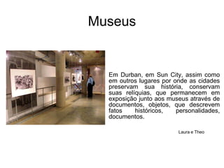 MuseusEm Durban, em Sun City, assim como em outros lugares por onde as cidades preservam sua história, conservam suas relíquias, que permanecem em exposição junto aos museus através de documentos, objetos, que descrevem fatos históricos, personalidades, documentos.Laura e Theo