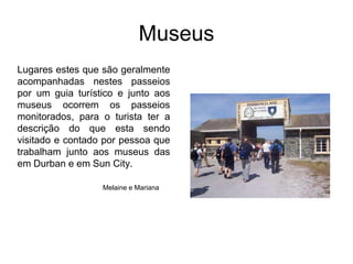 MuseusLugares estes que são geralmente acompanhadas nestes passeios por um guia turístico e junto aos museus ocorrem os passeios monitorados, para o turista ter a descrição do que esta sendo visitado e contado por pessoa que trabalham junto aos museus das em Durban e em Sun City.Melainee Mariana