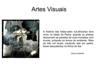 Artes VisuaisA história das belas-artes sul-africanas teve início na Idade da Pedra, quando os artistas decoravam as paredes de suas moradias com murais, pintando os temas do ambiente. Mais de três mil locais, contendo arte em pedra, foram descobertos na África do Sul.Clara e Gabriel
