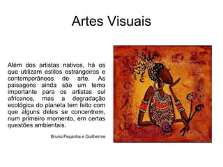 Artes VisuaisAlém dos artistas nativos, há os que utilizam estilos estrangeiros e contemporâneos de arte. As paisagens ainda são um tema importante para os artistas sul africanos, mas a degradação ecológica do planeta tem feito com que alguns deles se concentrem, num primeiro momento, em certas questões ambientais. Bruno Peçanha e Guilherme