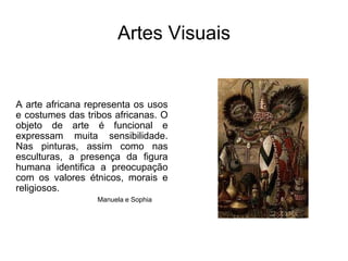 Artes VisuaisA arte africana representa os usos e costumes das tribos africanas. O objeto de arte é funcional e expressam muita sensibilidade. Nas pinturas, assim como nas esculturas, a presença da figura humana identifica a preocupação com os valores étnicos, morais e religiosos. Manuela e Sophia