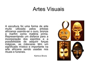 Artes VisuaisA escultura foi uma forma de arte muito utilizada pelos artistas africanos usando-se o ouro, bronze e marfim como matéria prima. Representando um disfarce para a incorporação dos espíritos e a possibilidade de adquirir forças mágicas, as máscaras têm um significado místico e importante na arte africana sendo usadas nos rituais e funerais. Karina e Bruna