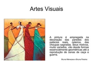 Artes VisuaisA pintura é empregada na decoração das paredes dos palácios reais, celeiros, das choupas sagradas. Seus motivos, muito variados, vão desde formas essencialmente geométricas até a reprodução de cenas de caça e guerra.  Bruna Menezes e Bruna Pereira