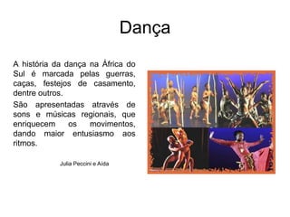 DançaA história da dança na África do Sul é marcada pelas guerras, caças, festejos de casamento, dentre outros.São apresentadas através de sons e músicas regionais, que enriquecem os movimentos, dando maior entusiasmo aos ritmos.Julia Peccini e Aída