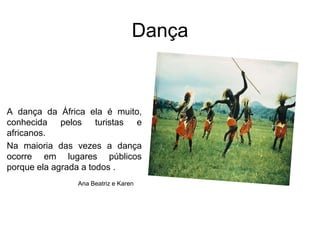 DançaA dança da África ela é muito, conhecida pelos turistas e africanos. Na maioria das vezes a dança ocorre em lugares públicos porque ela agrada a todos .Ana Beatriz e Karen