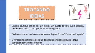 TROCANDO
IDEIAS
• Levante-se, fique em pé e dê um giro de um quarto de volta e, em seguida,
um de meia volta. O seu giro foi de quanto graus?
• Explique com suas palavras: quando um ângulo é raso? E quando é agudo?
• É verdadeira a afirmação de que dois ângulos retos são iguais porque
correspondem ao mesmo giro?
 