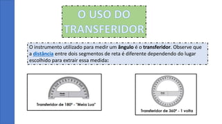 O USO DO
TRANSFERIDOR
O instrumento utilizado para medir um ângulo é o transferidor. Observe que
a distância entre dois segmentos de reta é diferente dependendo do lugar
escolhido para extrair essa medida:
 