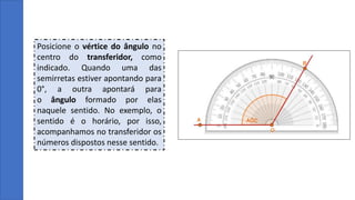 Posicione o vértice do ângulo no
centro do transferidor, como
indicado. Quando uma das
semirretas estiver apontando para
0°, a outra apontará para
o ângulo formado por elas
naquele sentido. No exemplo, o
sentido é o horário, por isso,
acompanhamos no transferidor os
números dispostos nesse sentido.
 