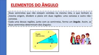 ELEMENTOS DO ÂNGULO
Duas semirretas que não estejam contidas na mesma reta, e que tenham a
mesma origem, dividem o plano em duas regiões: uma convexa e outra não-
convexa.
Cada uma dessas regiões, junto com as semirretas, forma um ângulo. Assim, as
duas semirretas determinam dois ângulos:
 