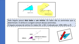 Todo ângulo possui dois lados e um vértice. Os lados são as semirretas que o
determinam. O vértice é a origem comum dessas semirretas.
O ângulo convexo de vértice O e lados OA e OB é indicado por: AÔB, BÔA ou Ô.
 