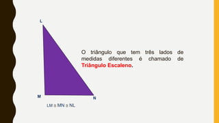 L
M N
LM @ MN @ NL
O triângulo que tem três lados de
medidas diferentes é chamado de
Triângulo Escaleno.
 