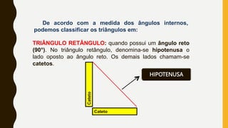 De acordo com a medida dos ângulos internos,
podemos classificar os triângulos em:
TRIÂNGULO RETÂNGULO: quando possui um ângulo reto
(90°). No triângulo retângulo, denomina-se hipotenusa o
lado oposto ao ângulo reto. Os demais lados chamam-se
catetos.
Cateto
HIPOTENUSA
Cateto
 