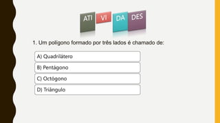 1. Um polígono formado por três lados é chamado de:
A) Quadrilátero
B) Pentágono
C) Octógono
D) Triângulo
 
