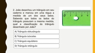 2. João desenhou um triângulo em seu
caderno e marcou em uma régua a
medida de um dos seus lados.
Sabendo que todos os lados do
triângulo possuíam a mesma medida,
qual a classificação do triângulo
desenhado por João?
A) Triângulo obtusângulo
B) Triângulo isósceles
C) Triângulo equilátero
D) Triângulo retângulo
 