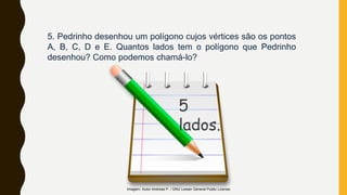 5. Pedrinho desenhou um polígono cujos vértices são os pontos
A, B, C, D e E. Quantos lados tem o polígono que Pedrinho
desenhou? Como podemos chamá-lo?
Imagem: Autor Andreas P. / GNU Lesser General Public License.
5
lados.
 