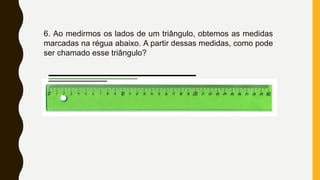 6. Ao medirmos os lados de um triângulo, obtemos as medidas
marcadas na régua abaixo. A partir dessas medidas, como pode
ser chamado esse triângulo?
 