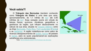 Você sabia?!
O Triângulo das Bermudas (também conhecido
como Triângulo do Diabo) é uma área que varia,
aproximadamente, de 1,1 milhão de km² até 3,95
milhões de km². Essa variação ocorre em virtude de
fatores físicos, químicos, climáticos, geográficos e
geofísicos da região, que influem decisivamente no
cálculo de sua área, situada no Oceano Atlântico entre
as ilhas Bermudas, Porto Rico, Fort Lauderdale (Flórida)
e as Bahamas. A região notabilizou-se como palco de
diversos desaparecimentos de aviões, barcos de passeio
e navios, para os quais popularizaram-se explicações
extrafísicas e/ou sobrenaturais.
Fonte : http://pt.wikipedia.org/wiki/Tri%C3%A2ngulo_das_Bermudas.
 