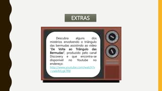 EXTRAS
Descubra alguns dos
mistérios envolvendo o triângulo
das bermudas assistindo ao vídeo
“De Volta ao Triângulo das
Bermudas”, produzido pelo canal
Discovery e que encontra-se
disponível no Youtube no
endereço:
http://www.youtube.com/watch?v
=vwk4VLqk7R8
 