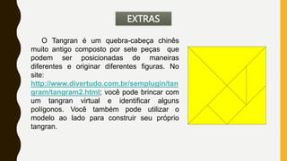 EXTRAS
O Tangran é um quebra-cabeça chinês
muito antigo composto por sete peças que
podem ser posicionadas de maneiras
diferentes e originar diferentes figuras. No
site:
http://www.divertudo.com.br/semplugin/tan
gram/tangram2.html; você pode brincar com
um tangran virtual e identificar alguns
polígonos. Você também pode utilizar o
modelo ao lado para construir seu próprio
tangran.
 