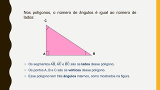 Nos polígonos, o número de ângulos é igual ao número de
lados:
A B
C
• Os segmentos AB, AC e BC são os lados desse polígono.
• Os pontos A, B e C são os vértices desse polígono.
• Esse polígono tem três ângulos internos, como mostrados na figura.
 
