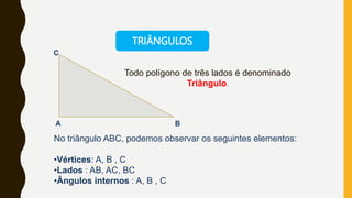 Todo polígono de três lados é denominado
Triângulo.
A B
C
No triângulo ABC, podemos observar os seguintes elementos:
•Vértices: A, B , C
•Lados : AB, AC, BC
•Ângulos internos : A, B , C
TRIÂNGULOS
 