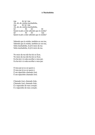 A Machadinha



Lám        Dó Sol Lám
Ah, ah, ah, minha machadinha,
Lám        Dó Sol Lám
Ah, ah, ah, minha machadinha,
Sol            Dó       Sol         Dó
Quem te pôs a mão sabendo que és minha?
Sol            Dó       Sol         Lám
Quem te pôs a mão sabendo que és minha?


Sabendo que és minha, também eu sou tua,
Sabendo que és minha, também eu sou tua,
Salta machadinha, lá p'ró meio da rua.
Salta machadinha, lá p'ró meio da rua.


No meio da rua não hei-de eu ficar,
No meio da rua não hei-de eu ficar,
Eu hei-de ir à roda escolher o meu par.
Eu hei-de ir à roda escolher o meu par.


O meu par já eu sei quem é,
O meu par já eu sei quem é,
É um rapazinho chamado José.
É um rapazinho chamado José.


Chamado José, chamado João,
Chamado José, chamado João,
É o rapazinho do meu coração.
É o rapazinho do meu coração.
 