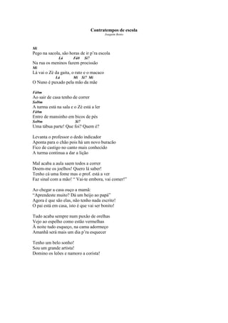 Contratempos de escola
                                           Joaquim Bento



Mi
Pego na sacola, são horas de ir p’ra escola
              Lá      Fá#      Si7
Na rua os meninos fazem procissão
Mi
Lá vai o Zé da gaita, o rato e o macaco
            Lá        Mi      Si7 Mi
O Nuno é puxado pela mão da mãe

Fá#m
Ao sair de casa tenho de correr
Sol#m
A turma está na sala e o Zé está a ler
Fá#m
Entro de mansinho em bicos de pés
Sol#m                   Si7
Uma tábua parte! Que foi? Quem é?

Levanta o professor o dedo indicador
Aponta para o chão pois há um novo buracão
Fico de castigo no canto mais conhecido
A turma continua a dar a lição

Mal acaba a aula saem todos a correr
Doem-me os joelhos! Quero lá saber!
Tenho cá uma fome mas o prof. está a ver
Faz sinal com a mão! “ Vai-te embora, vai comer!”

Ao chegar a casa ouço a mamã:
“Aprendeste muito? Dá um beijo ao papá”
Agora é que são elas, não tenho nada escrito!
O pai está em casa, isto é que vai ser bonito!

Tudo acaba sempre num puxão de orelhas
Vejo ao espelho como estão vermelhas
À noite tudo esqueço, na cama adormeço
Amanhã será mais um dia p’ra esquecer

Tenho um belo sonho!
Sou um grande artista!
Domino os leões e namoro a corista!
 
