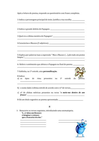 Após a leitura do poema, responde ao questionário com frases completas.
1-Indica a personagem principal do texto. Justifica a tua escolha. _________________
___________________________________________________________________________________________
2-Indica o grande defeito do Papagaio. ______________________________________________
___________________________________________________________________________________________
3-Qual era a última mentira do Papagaio? ___________________________________________
___________________________________________________________________________________________
4-Caracteriza o Macaco (5 adjetivos). ________________________________________________
___________________________________________________________________________________________
___________________________________________________________________________________________
5-Explica por palavras tuas a expressão “ Mas o Macaco (…) pôs tudo em pratos
limpos.”._________________________________________________________________________________
___________________________________________________________________________________________
6- Refere o sentimento que afetava o Papagaio no final do poema. _______________
___________________________________________________________________________________________
7-Sublinha, na 1ª estrofe, uma personificação.
8-Indica:
a) os tipos de rima presentes na 1ª estrofe do poema.
_____________________________
___________________________________________________________________________________________
b) o nome dado à última estrofe de acordo com o nº de versos.___________________
c) nº de sílabas métricas presentes no verso “e mete-me dentro de um
frasco”. _____________________________________________________________________________
8-Dá um título sugestivo ao poema apresentado. _________________________________
II
1- Reescreve os versos seguintes, introduzindo uma onomatopeia.
“(…)- falou um Besouro
a imaginar o estouro
que a frascaria iria dar.”
______________________________________
______________________________________
______________________________________
______________________________________
______________________________________
______________________________________
 