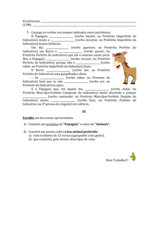 h) minissaia: ________________________________________________________________________________
i) FMI: _______________________________________________________________________________________
7- Conjuga os verbos nos tempos indicados entre parênteses.
O Papagaio ____________________ (verbo mentir, no Pretérito Imperfeito do
Indicativo) muito e ____________________ (verbo inventar, no Pretérito Imperfeito do
Indicativo) muitas histórias.
Um dia, ___________________ (verbo aparecer, no Pretérito Perfeito do
Indicativo) um Burro e ____________________ (verbo querer, no
Pretérito Perfeito do Indicativo) que ele o metesse numa jarra.
Mas o Papagaio ____________________ (verbo recusar, no Pretérito
Perfeito do Indicativo), porque não o ____________________ (verbo
saber, no Pretérito Imperfeito do Indicativo) fazer.
O Burro ____________________ (verbo dar, no Pretérito
Perfeito do Indicativo) uma gargalhada e disse:
– Eu ____________________ (verbo saber, no Presente do
Indicativo) bem que tu não ____________________ (verbo ser, no
Presente do Indicativo) capaz.
E o Papagaio que, até àquele dia, ____________________ (verbo andar, no
Pretérito Mais-Que-Perfeito Composto do Indicativo) muito divertido e sempre
____________________ (verbo cantarolar, no Pretérito Mais-Que-Perfeito Simples do
Indicativo) muito, ____________________ (verbo ficar, no Pretérito Perfeito do
Indicativo, na 3ª pessoa do singular) em silêncio.
III
Escolhe um dos temas apresentados.
A- Constrói um acróstico de “Papagaio” e outro de “Animais”.
B- Constrói um poema sobre o teu animal preferido.
a) com o mínimo de 12 versos (agrupados a teu gosto).
b) que contenha, pelo menos, dois tipos de rima.
Bom Trabalho!!!
 