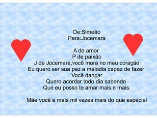 De:Simeão
               Para:Jocemara

                  A de amor
                 P de paixão
  J de Jocemara,você mora no meu coração
Eu quero ser sua paz a melodia capaz de fazer
                 Você dançar
       Quero acordar todo dia sabendo
     Que eu posso te amar mais e mais.

Mãe você é mais mil vezes mais do que especial
 