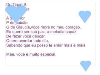 De:Tiago.B
Para:Glaucia

A de amor
P de paixão
G de Glaucia,você mora no meu coração.
Eu quero ser sua paz, a melodia capaz
De fazer você dançar.
Quero acordar todo dia,
Sabendo que eu posso te amar mais e mais

Mãe, você é muito especial.
 
