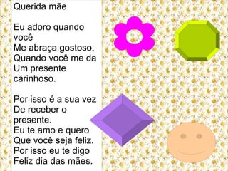 Querida mãe

Eu adoro quando
você
Me abraça gostoso,
Quando você me da
Um presente
carinhoso.

Por isso é a sua vez
De receber o
presente.
Eu te amo e quero
Que você seja feliz.
Por isso eu te digo
Feliz dia das mães.
 