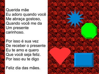 Querida mãe
Eu adoro quando você
Me abraça gostoso,
Quando você me da
Um presente
carinhoso.

Por isso é sua vez
De receber o presente
Eu te amo e quero
Que você seja feliz.
Por isso eu te digo

Feliz dia das mães.
 